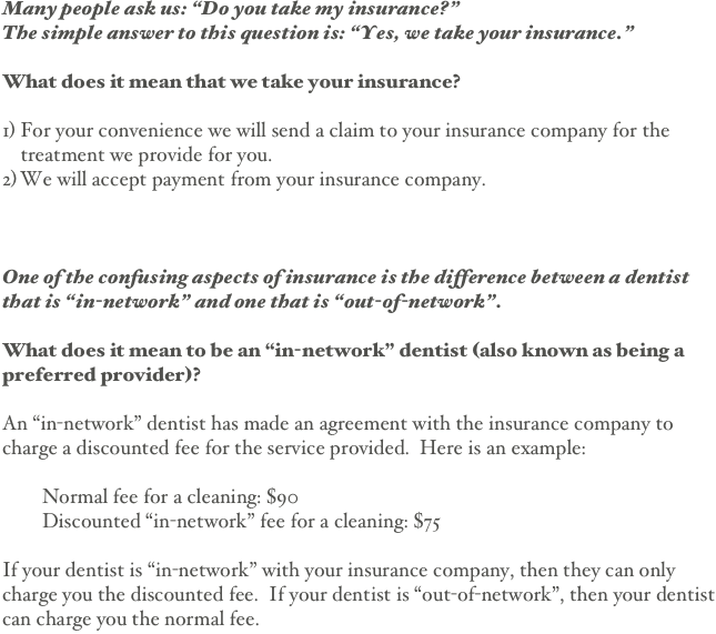 

Many people ask us: “Do you take my insurance?”
The simple answer to this question is: “Yes, we take your insurance.”

What does it mean that we take your insurance?

For your convenience we will send a claim to your insurance company for the treatment we provide for you.
We will accept payment from your insurance company.



One of the confusing aspects of insurance is the difference between a dentist that is “in-network” and one that is “out-of-network”.

What does it mean to be an “in-network” dentist (also known as being a preferred provider)?  

An “in-network” dentist has made an agreement with the insurance company to charge a discounted fee for the service provided.  Here is an example:

        Normal fee for a cleaning: $90
        Discounted “in-network” fee for a cleaning: $75

If your dentist is “in-network” with your insurance company, then they can only charge you the discounted fee.  If your dentist is “out-of-network”, then your dentist can charge you the normal fee.



